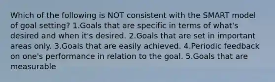 Which of the following is NOT consistent with the SMART model of goal setting? 1.Goals that are specific in terms of what's desired and when it's desired. 2.Goals that are set in important areas only. 3.Goals that are easily achieved. 4.Periodic feedback on one's performance in relation to the goal. 5.Goals that are measurable