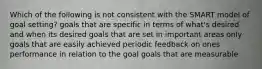 Which of the following is not consistent with the SMART model of goal setting? goals that are specific in terms of what's desired and when its desired goals that are set in important areas only goals that are easily achieved periodic feedback on ones performance in relation to the goal goals that are measurable