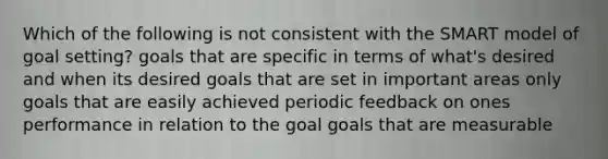 Which of the following is not consistent with the SMART model of goal setting? goals that are specific in terms of what's desired and when its desired goals that are set in important areas only goals that are easily achieved periodic feedback on ones performance in relation to the goal goals that are measurable