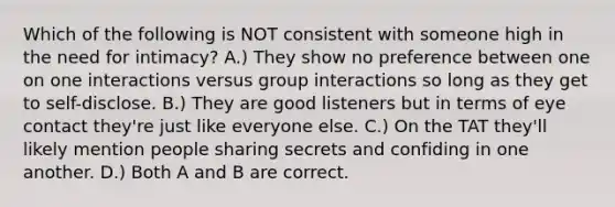 Which of the following is NOT consistent with someone high in the need for intimacy? A.) They show no preference between one on one interactions versus group interactions so long as they get to self-disclose. B.) They are good listeners but in terms of eye contact they're just like everyone else. C.) On the TAT they'll likely mention people sharing secrets and confiding in one another. D.) Both A and B are correct.