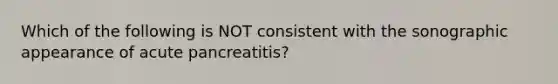 Which of the following is NOT consistent with the sonographic appearance of acute pancreatitis?