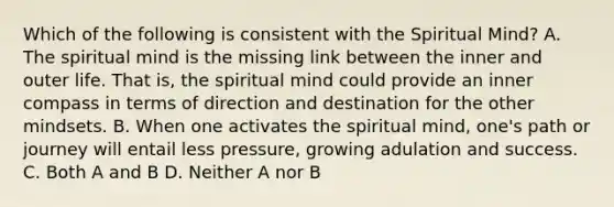 Which of the following is consistent with the Spiritual Mind? A. The spiritual mind is the missing link between the inner and outer life. That is, the spiritual mind could provide an inner compass in terms of direction and destination for the other mindsets. B. When one activates the spiritual mind, one's path or journey will entail less pressure, growing adulation and success. C. Both A and B D. Neither A nor B