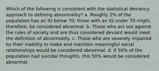 Which of the following is consistent with the statistical deviancy approach to defining abnormality? a. Roughly 2% of the population has an IQ below 70; those with an IQ under 70 might, therefore, be considered abnormal. b. Those who act out against the rules of society and are thus considered deviant would meet the definition of abnormality. c. Those who are severely impaired by their inability to make and maintain meaningful social relationships would be considered abnormal. d. If 50% of the population had suicidal thoughts, this 50% would be considered abnormal.