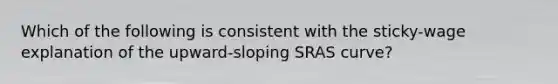 Which of the following is consistent with the sticky-wage explanation of the upward-sloping SRAS curve?