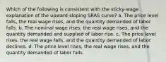 Which of the following is consistent with the sticky-wage explanation of the upward-sloping SRAS curve? a. The price level falls, the real wage rises, and the quantity demanded of labor falls. b. The nominal wage rises, the real wage rises, and the quantity demanded and supplied of labor rise. c. The price level rises, the real wage falls, and the quantity demanded of labor declines. d. The price level rises, the real wage rises, and the quantity demanded of labor falls.