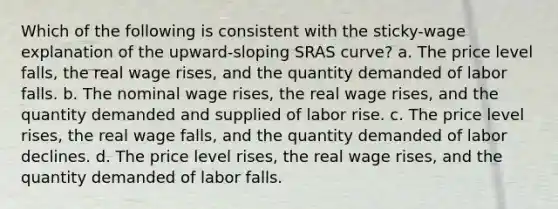 Which of the following is consistent with the sticky-wage explanation of the upward-sloping SRAS curve? a. The price level falls, the real wage rises, and the quantity demanded of labor falls. b. The nominal wage rises, the real wage rises, and the quantity demanded and supplied of labor rise. c. The price level rises, the real wage falls, and the quantity demanded of labor declines. d. The price level rises, the real wage rises, and the quantity demanded of labor falls.