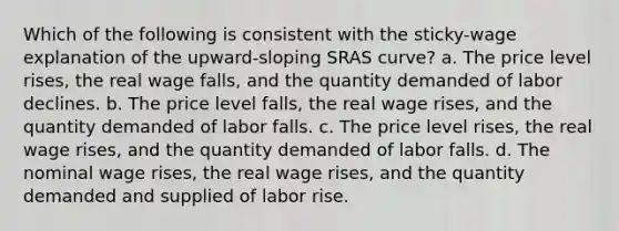 Which of the following is consistent with the sticky-wage explanation of the upward-sloping SRAS curve? a. The price level rises, the real wage falls, and the quantity demanded of labor declines. b. The price level falls, the real wage rises, and the quantity demanded of labor falls. c. The price level rises, the real wage rises, and the quantity demanded of labor falls. d. The nominal wage rises, the real wage rises, and the quantity demanded and supplied of labor rise.