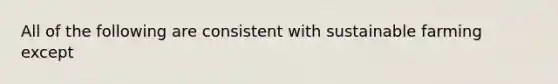 All of the following are consistent with sustainable farming except