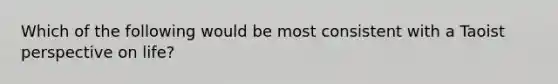 Which of the following would be most consistent with a Taoist perspective on life?