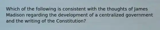 Which of the following is consistent with the thoughts of James Madison regarding the development of a centralized government and the writing of the Constitution?