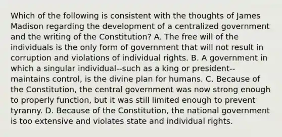 Which of the following is consistent with the thoughts of James Madison regarding the development of a centralized government and the writing of the Constitution? A. The free will of the individuals is the only form of government that will not result in corruption and violations of individual rights. B. A government in which a singular individual--such as a king or president--maintains control, is the divine plan for humans. C. Because of the Constitution, the central government was now strong enough to properly function, but it was still limited enough to prevent tyranny. D. Because of the Constitution, the national government is too extensive and violates state and individual rights.