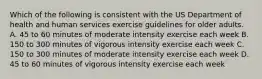 Which of the following is consistent with the US Department of health and human services exercise guidelines for older adults. A. 45 to 60 minutes of moderate intensity exercise each week B. 150 to 300 minutes of vigorous intensity exercise each week C. 150 to 300 minutes of moderate intensity exercise each week D. 45 to 60 minutes of vigorous intensity exercise each week