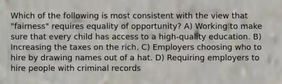 Which of the following is most consistent with the view that "fairness" requires equality of opportunity? A) Working to make sure that every child has access to a high-quality education. B) Increasing the taxes on the rich. C) Employers choosing who to hire by drawing names out of a hat. D) Requiring employers to hire people with criminal records