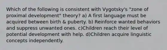 Which of the following is consistent with Vygotsky's "zone of proximal development" theory? a) A first language must be acquired between birth & puberty. b) Reinforce wanted behaviors and suppress unwanted ones. c)Children reach their level of potential development with help. d)Children acquire linguistic concepts independently.