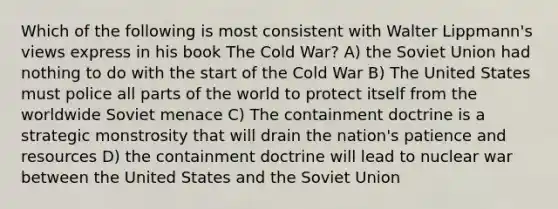 Which of the following is most consistent with Walter Lippmann's views express in his book The Cold War? A) the Soviet Union had nothing to do with the start of the Cold War B) The United States must police all parts of the world to protect itself from the worldwide Soviet menace C) The containment doctrine is a strategic monstrosity that will drain the nation's patience and resources D) the containment doctrine will lead to nuclear war between the United States and the Soviet Union