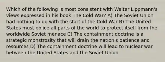 Which of the following is most consistent with Walter Lippmann's views expressed in his book The Cold War? A) The Soviet Union had nothing to do with the start of the Cold War B) The United States must police all parts of the world to protect itself from the worldwide Soviet menace C) The containment doctrine is a strategic monstrosity that will drain the nation's patience and resources D) The containment doctrine will lead to nuclear war between the United States and the Soviet Union