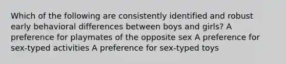 Which of the following are consistently identified and robust early behavioral differences between boys and girls? A preference for playmates of the opposite sex A preference for sex-typed activities A preference for sex-typed toys