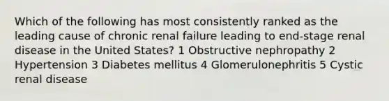 Which of the following has most consistently ranked as the leading cause of chronic renal failure leading to end-stage renal disease in the United States? 1 Obstructive nephropathy 2 Hypertension 3 Diabetes mellitus 4 Glomerulonephritis 5 Cystic renal disease