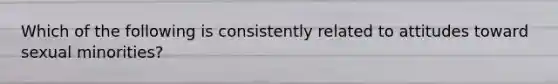 Which of the following is consistently related to attitudes toward sexual minorities?
