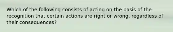 Which of the following consists of acting on the basis of the recognition that certain actions are right or wrong, regardless of their consequences?