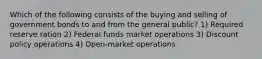 Which of the following consists of the buying and selling of government bonds to and from the general public? 1) Required reserve ration 2) Federal funds market operations 3) Discount policy operations 4) Open-market operations