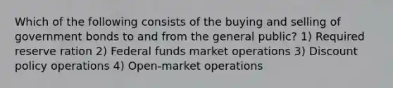 Which of the following consists of the buying and selling of government bonds to and from the general public? 1) Required reserve ration 2) Federal funds market operations 3) Discount policy operations 4) Open-market operations