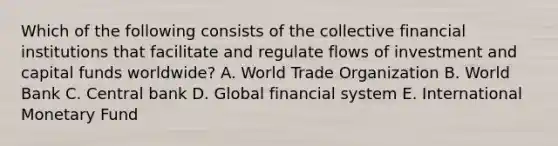 Which of the following consists of the collective financial institutions that facilitate and regulate flows of investment and capital funds​ worldwide? A. World Trade Organization B. World Bank C. Central bank D. Global financial system E. International Monetary Fund