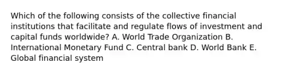 Which of the following consists of the collective financial institutions that facilitate and regulate flows of investment and capital funds​ worldwide? A. World Trade Organization B. International Monetary Fund C. Central bank D. World Bank E. Global financial system