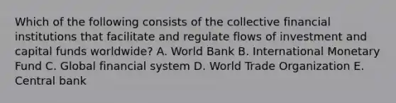 Which of the following consists of the collective financial institutions that facilitate and regulate flows of investment and capital funds​ worldwide? A. World Bank B. International Monetary Fund C. Global financial system D. World Trade Organization E. Central bank