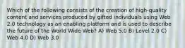 Which of the following consists of the creation of high-quality content and services produced by gifted individuals using Web 2.0 technology as an enabling platform and is used to describe the future of the World Wide Web? A) Web 5.0 B) Level 2.0 C) Web 4.0 D) Web 3.0