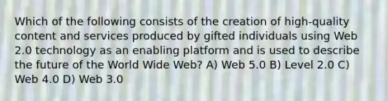 Which of the following consists of the creation of high-quality content and services produced by gifted individuals using Web 2.0 technology as an enabling platform and is used to describe the future of the World Wide Web? A) Web 5.0 B) Level 2.0 C) Web 4.0 D) Web 3.0