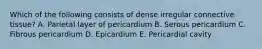 Which of the following consists of dense irregular connective tissue? A. Parietal layer of pericardium B. Serous pericardium C. Fibrous pericardium D. Epicardium E. Pericardial cavity