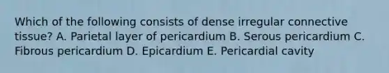 Which of the following consists of dense irregular connective tissue? A. Parietal layer of pericardium B. Serous pericardium C. Fibrous pericardium D. Epicardium E. Pericardial cavity