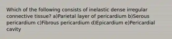 Which of the following consists of inelastic dense irregular connective tissue? a)Parietal layer of pericardium b)Serous pericardium c)Fibrous pericardium d)Epicardium e)Pericardial cavity