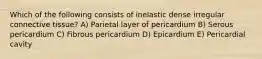 Which of the following consists of inelastic dense irregular connective tissue? A) Parietal layer of pericardium B) Serous pericardium C) Fibrous pericardium D) Epicardium E) Pericardial cavity