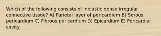 Which of the following consists of inelastic dense irregular connective tissue? A) Parietal layer of pericardium B) Serous pericardium C) Fibrous pericardium D) Epicardium E) Pericardial cavity