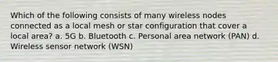 Which of the following consists of many wireless nodes connected as a local mesh or star configuration that cover a local area? a. 5G b. Bluetooth c. Personal area network (PAN) d. Wireless sensor network (WSN)