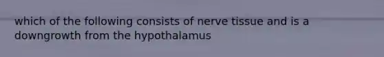 which of the following consists of nerve tissue and is a downgrowth from the hypothalamus