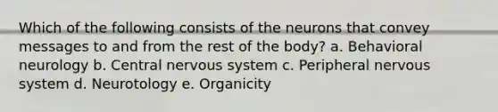 Which of the following consists of the neurons that convey messages to and from the rest of the body? a. Behavioral neurology b. Central nervous system c. Peripheral nervous system d. Neurotology e. Organicity