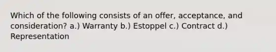 Which of the following consists of an offer, acceptance, and consideration? a.) Warranty b.) Estoppel c.) Contract d.) Representation