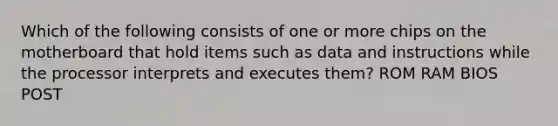 Which of the following consists of one or more chips on the motherboard that hold items such as data and instructions while the processor interprets and executes them? ROM RAM BIOS POST