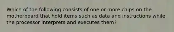 Which of the following consists of one or more chips on the motherboard that hold items such as data and instructions while the processor interprets and executes them?