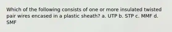 Which of the following consists of one or more insulated twisted pair wires encased in a plastic sheath? a. UTP b. STP c. MMF d. SMF