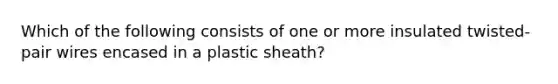 Which of the following consists of one or more insulated twisted-pair wires encased in a plastic sheath?