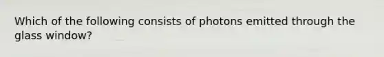 Which of the following consists of photons emitted through the glass window?