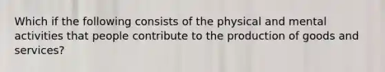 Which if the following consists of the physical and mental activities that people contribute to the production of goods and services?