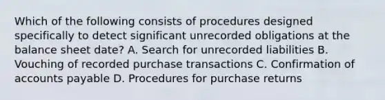 Which of the following consists of procedures designed specifically to detect significant unrecorded obligations at the balance sheet date? A. Search for unrecorded liabilities B. Vouching of recorded purchase transactions C. Confirmation of accounts payable D. Procedures for purchase returns