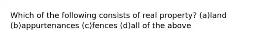 Which of the following consists of real property? (a)land (b)appurtenances (c)fences (d)all of the above