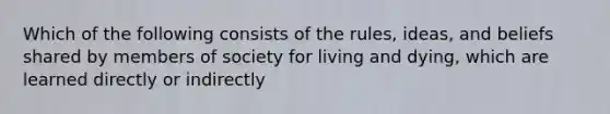 Which of the following consists of the rules, ideas, and beliefs shared by members of society for living and dying, which are learned directly or indirectly