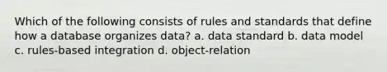 Which of the following consists of rules and standards that define how a database organizes data? a. data standard b. data model c. rules-based integration d. object-relation